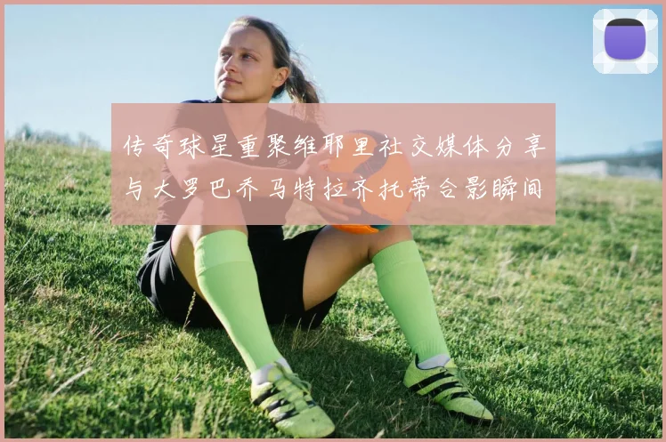 传奇球星重聚维耶里社交媒体分享与大罗巴乔马特拉齐托蒂合影瞬间