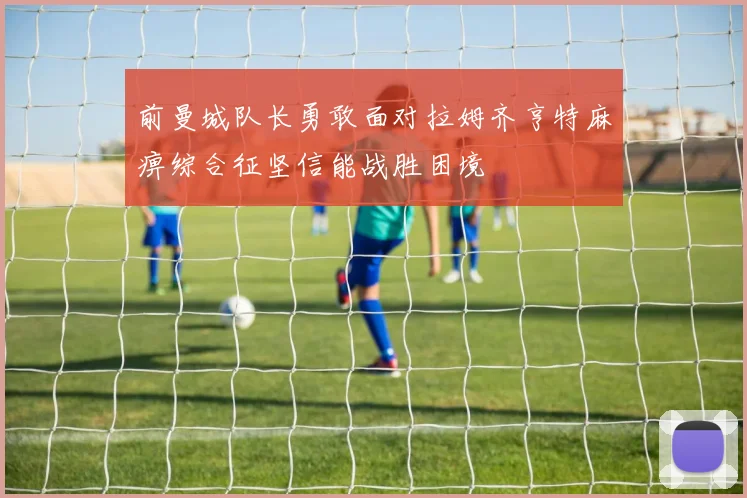 前曼城队长勇敢面对拉姆齐亨特麻痹综合征坚信能战胜困境