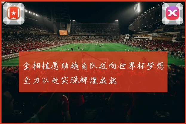 金相植愿助越南队迈向世界杯梦想全力以赴实现辉煌成就