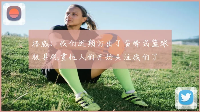 格威：我们近期打出了黄蜂式篮球极具观赏性人们开始关注我们了