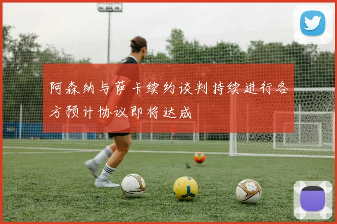 阿森纳与萨卡续约谈判持续进行各方预计协议即将达成