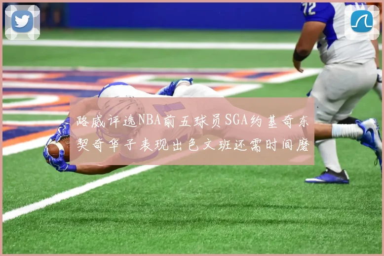 路威评选NBA前五球员SGA约基奇东契奇华子表现出色文班还需时间磨练