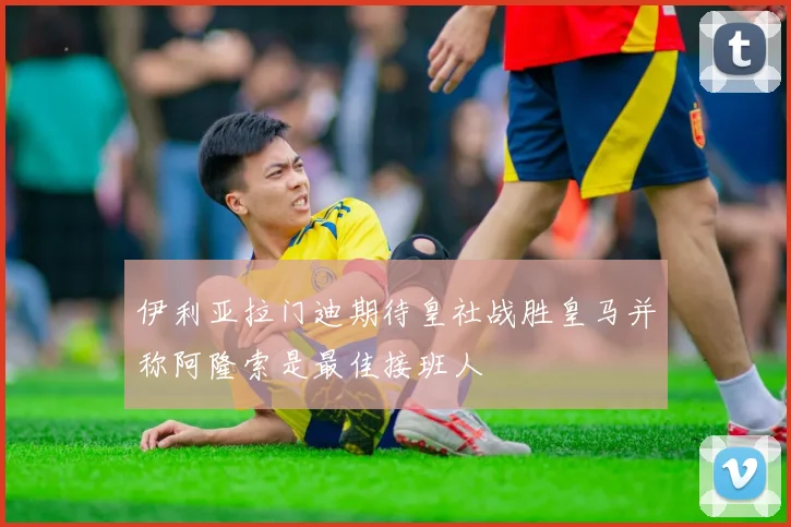 伊利亚拉门迪期待皇社战胜皇马并称阿隆索是最佳接班人