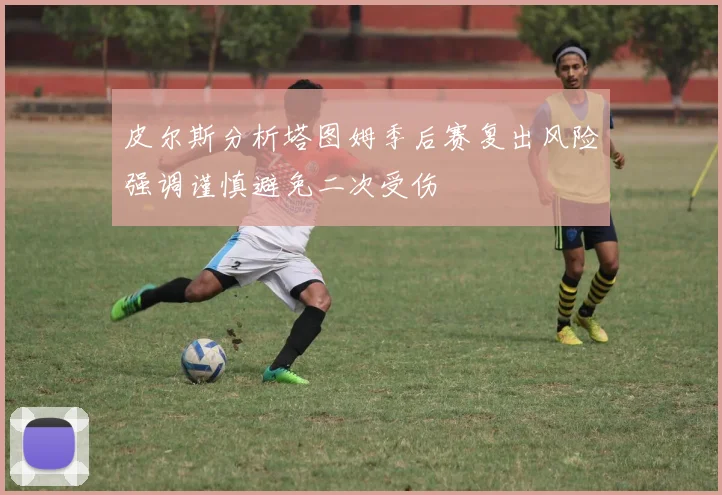 皮尔斯分析塔图姆季后赛复出风险强调谨慎避免二次受伤