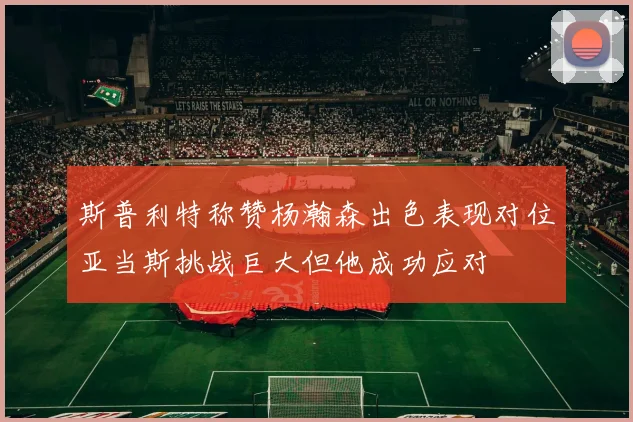 斯普利特称赞杨瀚森出色表现对位亚当斯挑战巨大但他成功应对