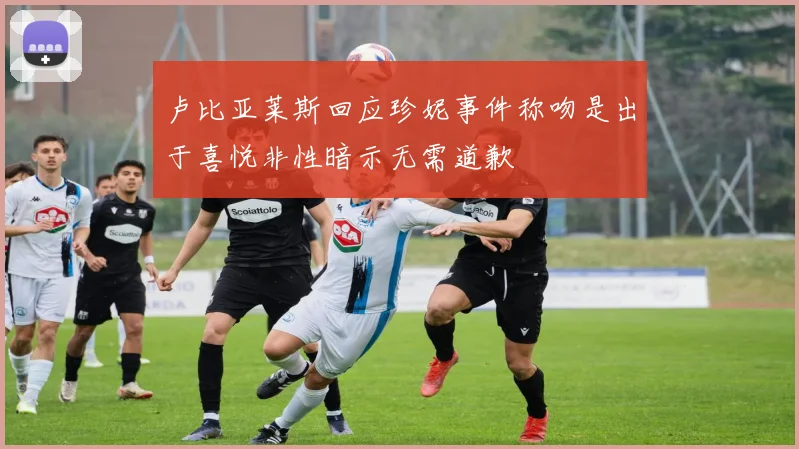卢比亚莱斯回应珍妮事件称吻是出于喜悦非性暗示无需道歉
