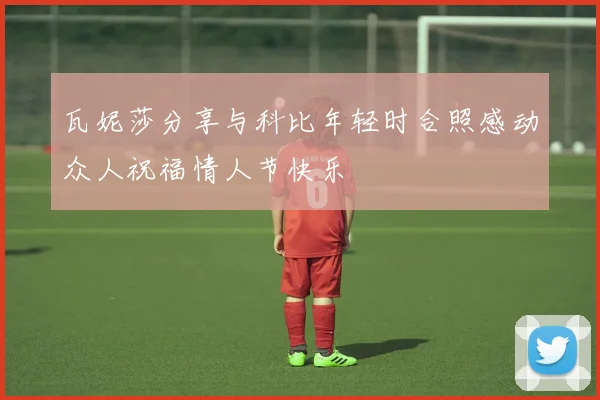 瓦妮莎分享与科比年轻时合照感动众人祝福情人节快乐