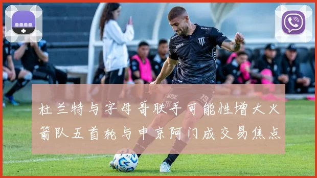 杜兰特与字母哥联手可能性增大火箭队五首轮与申京阿门成交易焦点