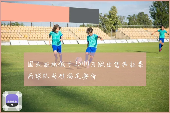 国米拒绝低于3500万欧出售弗拉泰西球队或难满足要价