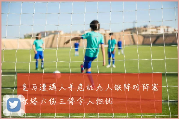 皇马遭遇人手危机九人缺阵对阵塞尔塔六伤三停令人担忧