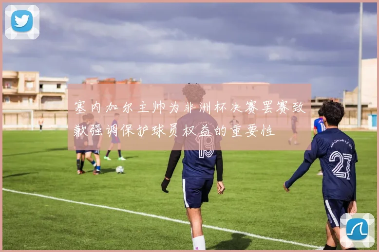 塞内加尔主帅为非洲杯决赛罢赛致歉强调保护球员权益的重要性