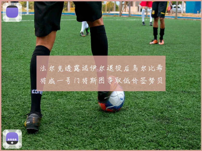 法尔克透露诺伊尔退役后乌尔比希将成一号门将斯图争取低价签努贝尔