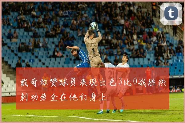 戴奇称赞球员表现出色3比0战胜热刺功劳全在他们身上