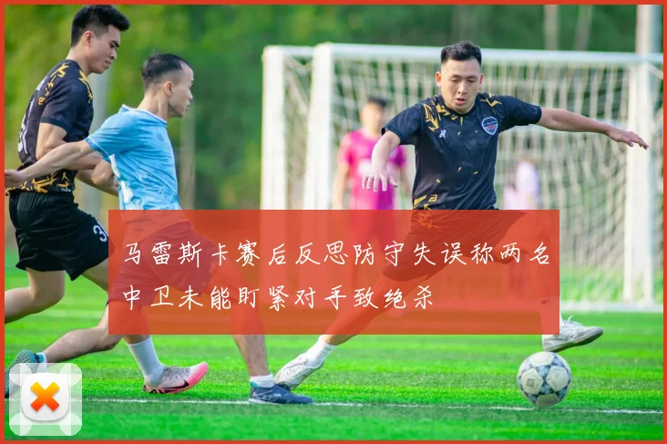 马雷斯卡赛后反思防守失误称两名中卫未能盯紧对手致绝杀