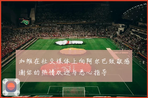 加维在社交媒体上向阿尔巴致敬感谢你的热情欢迎与悉心指导