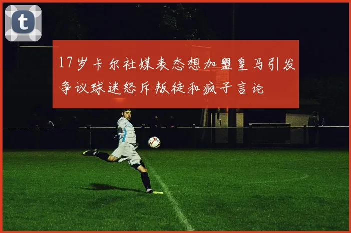 17岁卡尔社媒表态想加盟皇马引发争议球迷怒斥叛徒和疯子言论