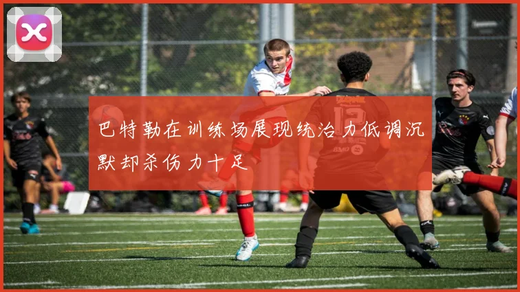 巴特勒在训练场展现统治力低调沉默却杀伤力十足