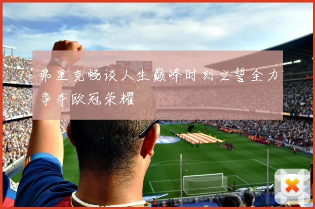弗里克畅谈人生巅峰时刻立誓全力争夺欧冠荣耀