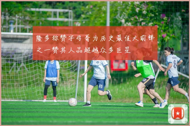 隆多称赞字母哥为历史最佳大前锋之一赞其人品超越众多巨星