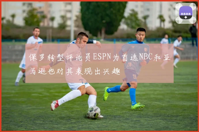 保罗转型评论员ESPN为首选NBC和亚马逊也对其表现出兴趣