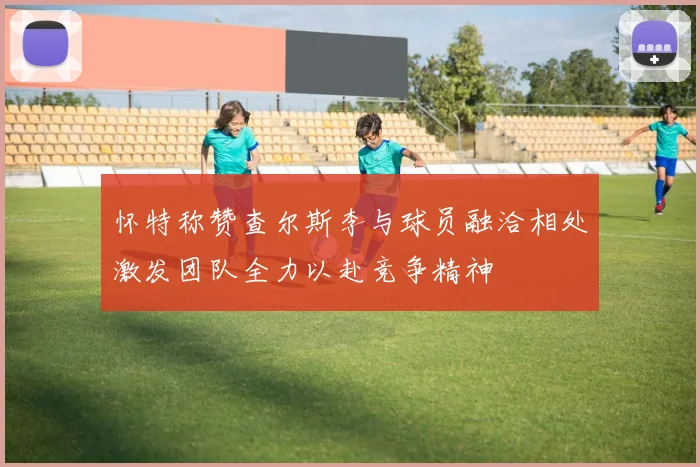 怀特称赞查尔斯李与球员融洽相处激发团队全力以赴竞争精神