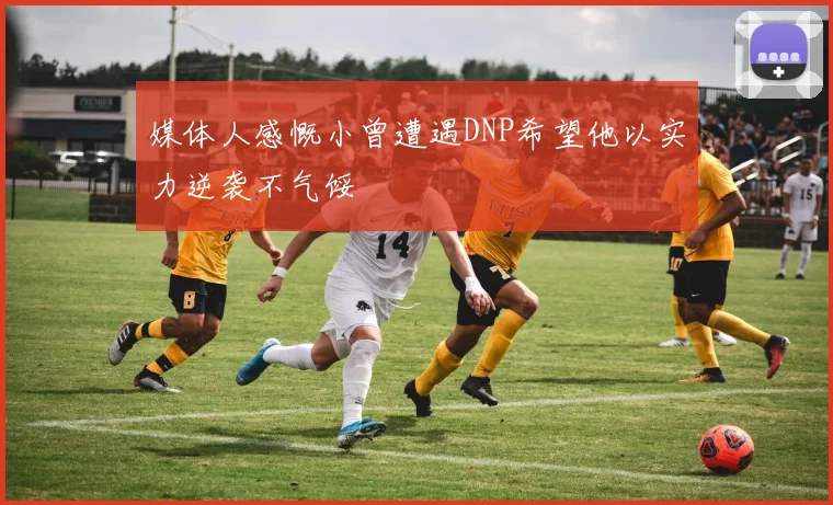 媒体人感慨小曾遭遇DNP希望他以实力逆袭不气馁