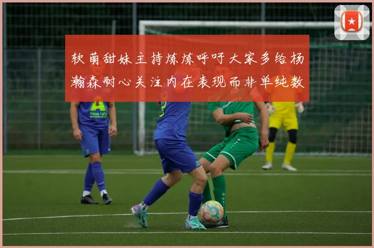 软萌甜妹主持炼炼呼吁大家多给杨瀚森耐心关注内在表现而非单纯数据