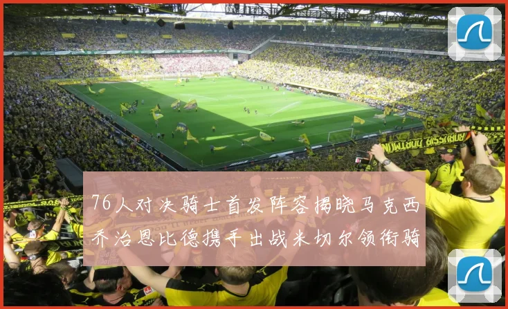 76人对决骑士首发阵容揭晓马克西乔治恩比德携手出战米切尔领衔骑士