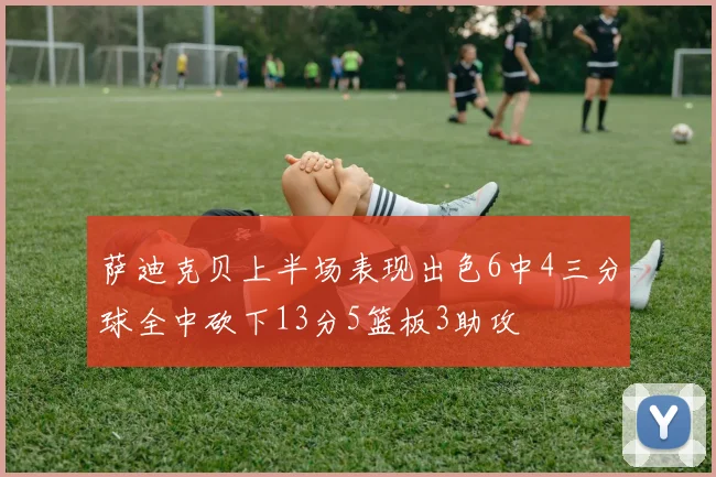 萨迪克贝上半场表现出色6中4三分球全中砍下13分5篮板3助攻
