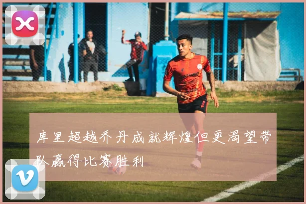 库里超越乔丹成就辉煌但更渴望带队赢得比赛胜利