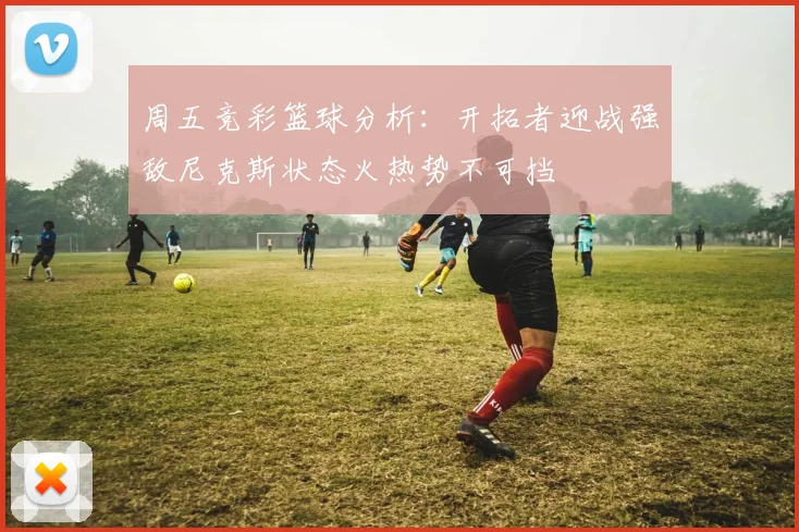 周五竞彩篮球分析：开拓者迎战强敌尼克斯状态火热势不可挡