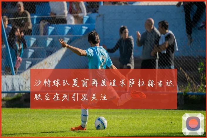 沙特球队夏窗再度追求萨拉赫吉达联合在列引发关注