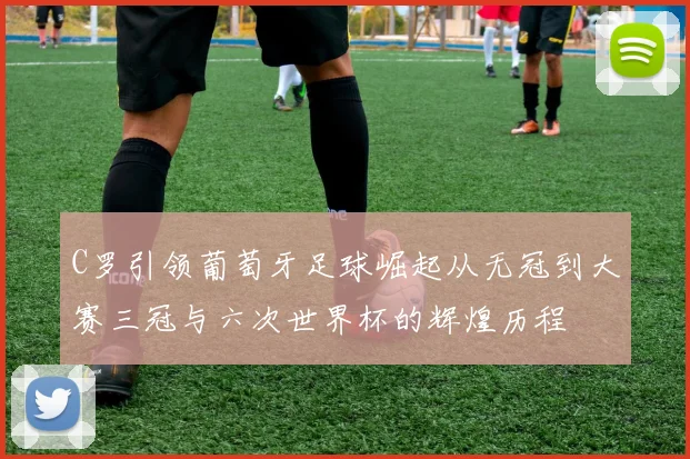 C罗引领葡萄牙足球崛起从无冠到大赛三冠与六次世界杯的辉煌历程