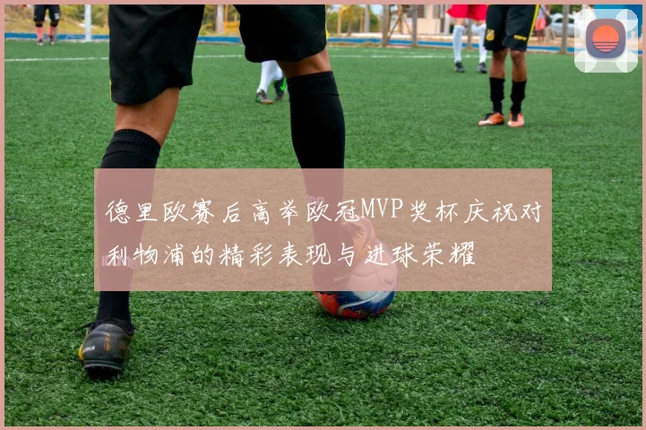 德里欧赛后高举欧冠MVP奖杯庆祝对利物浦的精彩表现与进球荣耀