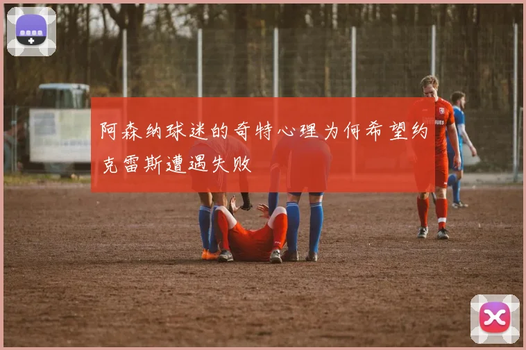 阿森纳球迷的奇特心理为何希望约克雷斯遭遇失败